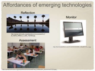 Affordances of emerging technologies
http://upload.wikimedia.org/wikipedia/commons/e/eb/CA_F
an_Palms_Reflect_in_Lake_Tuendae.jpg
http://farm5.staticflickr.com/4122/5444404681_55baf67516_o.jpg
http://upload.wikimedia.org/wikipedia/commons/a/a8/Test_%28student_assessment%29.jpeg
Reflection
Monitor
Assessment
 