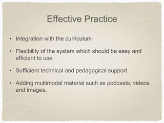 Effective Practice
• Integration with the curriculum
• Flexibility of the system which should be easy and
efficient to use
• Sufficient technical and pedagogical support
• Adding multimodal material such as podcasts, videos
and images.
 