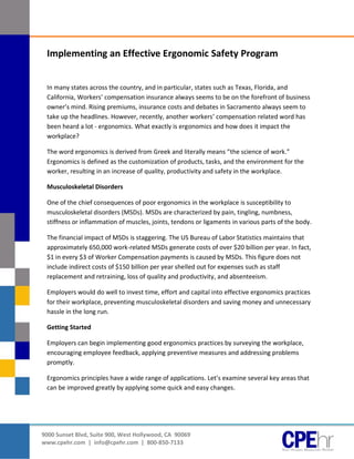 [Type text]




               Implementing an Effective Ergonomic Safety Program


               In many states across the country, and in particular, states such as Texas, Florida, and
               California, Workers’ compensation insurance always seems to be on the forefront of business
               owner’s mind. Rising premiums, insurance costs and debates in Sacramento always seem to
               take up the headlines. However, recently, another workers’ compensation related word has
               been heard a lot - ergonomics. What exactly is ergonomics and how does it impact the
               workplace?

               The word ergonomics is derived from Greek and literally means “the science of work.”
               Ergonomics is defined as the customization of products, tasks, and the environment for the
               worker, resulting in an increase of quality, productivity and safety in the workplace.

               Musculoskeletal Disorders

               One of the chief consequences of poor ergonomics in the workplace is susceptibility to
               musculoskeletal disorders (MSDs). MSDs are characterized by pain, tingling, numbness,
               stiffness or inflammation of muscles, joints, tendons or ligaments in various parts of the body.

               The financial impact of MSDs is staggering. The US Bureau of Labor Statistics maintains that
               approximately 650,000 work-related MSDs generate costs of over $20 billion per year. In fact,
               $1 in every $3 of Worker Compensation payments is caused by MSDs. This figure does not
               include indirect costs of $150 billion per year shelled out for expenses such as staff
               replacement and retraining, loss of quality and productivity, and absenteeism.

               Employers would do well to invest time, effort and capital into effective ergonomics practices
               for their workplace, preventing musculoskeletal disorders and saving money and unnecessary
               hassle in the long run.

               Getting Started

               Employers can begin implementing good ergonomics practices by surveying the workplace,
               encouraging employee feedback, applying preventive measures and addressing problems
               promptly.

               Ergonomics principles have a wide range of applications. Let’s examine several key areas that
               can be improved greatly by applying some quick and easy changes.




              9000 Sunset Blvd, Suite 900, West Hollywood, CA 90069
              www.cpehr.com | info@cpehr.com | 800-850-7133
 