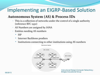 Autonomous System (AS) & Process IDs
– This is a collection of networks under the control of a single authority
(reference RFC 1930)
– AS Numbers are assigned by IANA
– Entities needing AS numbers
 ISP
 Internet Backbone prodiers
 Institutions connecting to other institutions using AS numbers
Implementing an EIGRP-Based Solution
Instructional Design-Computer Networking -
Bridges Educational Group08/28/13
 