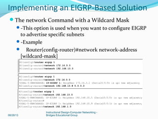08/28/13
Instructional Design-Computer Networking -
Bridges Educational Group
The network Command with a Wildcard Mask
-This option is used when you want to configure EIGRP
to advertise specific subnets
-Example
 Router(config-router)#network network-address
[wildcard-mask]
Implementing an EIGRP-Based Solution
 