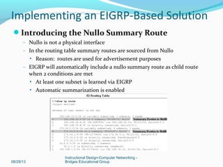 Introducing the Null0 Summary Route
– Null0 is not a physical interface
– In the routing table summary routes are sourced from Null0
 Reason: routes are used for advertisement purposes
– EIGRP will automatically include a null0 summary route as child route
when 2 conditions are met
 At least one subnet is learned via EIGRP
 Automatic summarization is enabled
08/28/13
Instructional Design-Computer Networking -
Bridges Educational Group
Implementing an EIGRP-Based Solution
 
