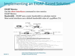 08/28/13
Instructional Design-Computer Networking -
Bridges Educational Group
Implementing an EIGRP-Based Solution
EIGRP Metrics
Use the show interfaces command to view metrics
EIGRP Metrics
Bandwidth – EIGRP uses a static bandwidth to calculate metric
Most serial interfaces use a default bandwidth value of 1.544Mbos (T1)
 