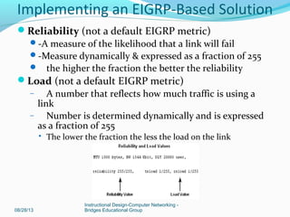Reliability (not a default EIGRP metric)
-A measure of the likelihood that a link will fail
-Measure dynamically & expressed as a fraction of 255
 the higher the fraction the better the reliability
Load (not a default EIGRP metric)
– A number that reflects how much traffic is using a
link
– Number is determined dynamically and is expressed
as a fraction of 255
 The lower the fraction the less the load on the link
08/28/13
Instructional Design-Computer Networking -
Bridges Educational Group
Implementing an EIGRP-Based Solution
 