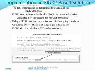 – The EIGRP metric can be determined by examining the
– bandwidth delay
– EIGRP uses the lowest bandwidth (BW)in its metric calculation
– Calculated BW = reference BW / lowest BW(kbps)
– Delay – EIGRP uses the cumulative sum of all outgoing interfaces
– Calculated Delay = the sum of outgoing interface delays
– EIGRP Metric = calculated BW + calculated delay
08/28/13
Instructional Design-Computer Networking -
Bridges Educational Group
Implementing an EIGRP-Based Solution
 