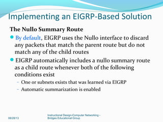 The Null0 Summary Route
By default, EIGRP uses the Null0 interface to discard
any packets that match the parent route but do not
match any of the child routes
EIGRP automatically includes a null0 summary route
as a child route whenever both of the following
conditions exist
– One or subnets exists that was learned via EIGRP
– Automatic summarization is enabled
08/28/13
Instructional Design-Computer Networking -
Bridges Educational Group
Implementing an EIGRP-Based Solution
 