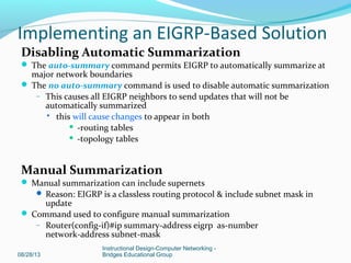 Disabling Automatic Summarization
 The auto-summary command permits EIGRP to automatically summarize at
major network boundaries
 The no auto-summary command is used to disable automatic summarization
– This causes all EIGRP neighbors to send updates that will not be
automatically summarized
 this will cause changes to appear in both
 -routing tables
 -topology tables
Manual Summarization
 Manual summarization can include supernets
 Reason: EIGRP is a classless routing protocol & include subnet mask in
update
 Command used to configure manual summarization
– Router(config-if)#ip summary-address eigrp as-number
network-address subnet-mask
08/28/13
Instructional Design-Computer Networking -
Bridges Educational Group
Implementing an EIGRP-Based Solution
 
