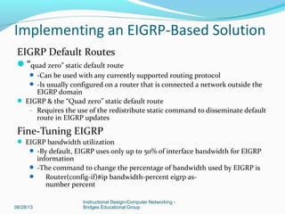 EIGRP Default Routes
“quad zero” static default route
 -Can be used with any currently supported routing protocol
 -Is usually configured on a router that is connected a network outside the
EIGRP domain
 EIGRP & the “Quad zero” static default route
– Requires the use of the redistribute static command to disseminate default
route in EIGRP updates
Fine-Tuning EIGRP
 EIGRP bandwidth utilization
 -By default, EIGRP uses only up to 50% of interface bandwidth for EIGRP
information
 -The command to change the percentage of bandwidth used by EIGRP is
 Router(config-if)#ip bandwidth-percent eigrp as-
number percent
08/28/13
Instructional Design-Computer Networking -
Bridges Educational Group
Implementing an EIGRP-Based Solution
 