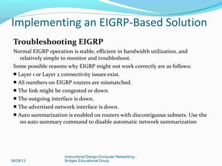 Troubleshooting EIGRP
Normal EIGRP operation is stable, efficient in bandwidth utilization, and
relatively simple to monitor and troubleshoot.
Some possible reasons why EIGRP might not work correctly are as follows:
■ Layer 1 or Layer 2 connectivity issues exist.
■ AS numbers on EIGRP routers are mismatched.
■ The link might be congested or down.
■ The outgoing interface is down.
■ The advertised network interface is down.
■ Auto summarization is enabled on routers with discontiguous subnets. Use the
no auto summary command to disable automatic network summarization
08/28/13
Instructional Design-Computer Networking -
Bridges Educational Group
Implementing an EIGRP-Based Solution
 