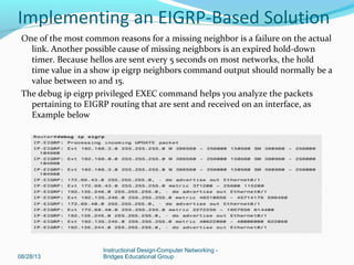 One of the most common reasons for a missing neighbor is a failure on the actual
link. Another possible cause of missing neighbors is an expired hold-down
timer. Because hellos are sent every 5 seconds on most networks, the hold
time value in a show ip eigrp neighbors command output should normally be a
value between 10 and 15.
The debug ip eigrp privileged EXEC command helps you analyze the packets
pertaining to EIGRP routing that are sent and received on an interface, as
Example below
08/28/13
Instructional Design-Computer Networking -
Bridges Educational Group
Implementing an EIGRP-Based Solution
 