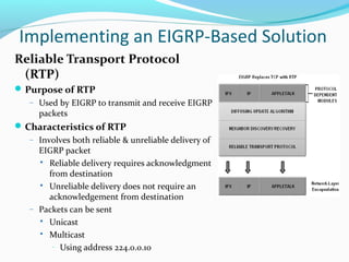 Reliable Transport Protocol
(RTP)
Purpose of RTP
– Used by EIGRP to transmit and receive EIGRP
packets
Characteristics of RTP
– Involves both reliable & unreliable delivery of
EIGRP packet
 Reliable delivery requires acknowledgment
from destination
 Unreliable delivery does not require an
acknowledgement from destination
– Packets can be sent
 Unicast
 Multicast
– Using address 224.0.0.10
Implementing an EIGRP-Based Solution
 