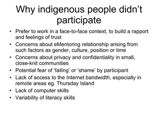 Why indigenous people didn’t participate Prefer to work in a face-to-face context, to build a rapport and feelings of trust Concerns about eMentoring relationship arising from such factors as gender, culture, position or time Concerns about privacy and confidentiality in small, close-knit communities  Potential fear of ‘failing’ or ‘shame’ by participant  Lack of access to the Internet bandwidth, especially in remote areas eg. Thursday Island Lack of computer skills Variability of literacy skills 