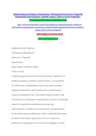 Implementing an Employee Performance Management System in a Nonprofit
Organization Karen Becker, Nicholas Antuar, Cherie Everett Nonprofit...
FOR MORE CLASSES VISIT
www.tutorialoutlet.com
Implementing an Employee
Performance Management
System in a Nonprofit
Organization
Karen Becker, Nicholas Antuar,
Cherie Everett
Nonprofit organizations are not exempt from the imperatives of
employee attraction, retention, and motivation. As competition
for staff, donors, and funding increases, the need to manage
employee performance will continue to be a critical human
resource management issue. This article outlines a study of the
introduction of a performance management system in an Australian
nonprofit organization and analyzes its design and
implementation. It explores how performance management can
be introduced and used effectively within a nonprofit environment
to benefit staff and the organization. However, the use of
performance management is not without its challenges, and the
research also identified initial employee resistance and a resulting
initial spike in labor turnover. However, findings indicate
 