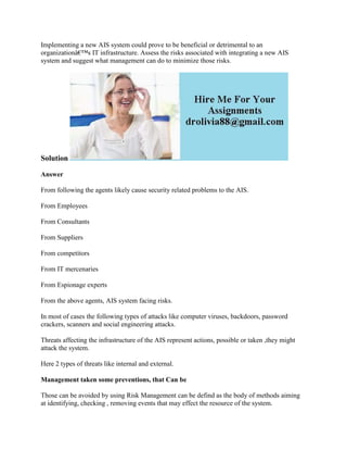 Implementing a new AIS system could prove to be beneficial or detrimental to an
organizationâ€™s IT infrastructure. Assess the risks associated with integrating a new AIS
system and suggest what management can do to minimize those risks.
Solution
Answer
From following the agents likely cause security related problems to the AIS.
From Employees
From Consultants
From Suppliers
From competitors
From IT mercenaries
From Espionage experts
From the above agents, AIS system facing risks.
In most of cases the following types of attacks like computer viruses, backdoors, password
crackers, scanners and social engineering attacks.
Threats affecting the infrastructure of the AIS represent actions, possible or taken ,they might
attack the system.
Here 2 types of threats like internal and external.
Management taken some preventions, that Can be
Those can be avoided by using Risk Management can be defind as the body of methods aiming
at identifying, checking , removing events that may effect the resource of the system.
 
