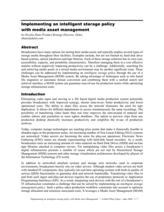 “Implementing an intelligent storage policy with Media Asset Management” – A Dalet White Paper – June 2004 - 1 / 7
Implementing an intelligent storage policy
with media asset management
by Nicolas Hans Product Strategy Director, Dalet,
nhans@dalet.com.
Abstract
Broadcasters have many options for storing their media assets and typically employ several types of
storage media throughout their facilities. Examples include, but are not limited to, hard disk drive
based systems, optical jukeboxes and tape libraries. Each of these storage solutions has its own cost,
accessibility, capacity, and portability characteristics. Therefore managing them in a cost effective
manner without negatively impacting productivity can be a challenge. Additionally, searching for
and retrieving media assets in a mixed media environment may be another significant issue. These
challenges can be addressed by implementing an intelligent storage policy through the use of a
Media Asset Management (MAM) system. By taking advantage of techniques such as rule based
file migration or automatic format conversion and combining them with a unified search and
retrieval interface, a MAM system can guarantee ease-of-use for production teams while optimizing
storage infrastructure costs.
Introduction
Eliminating video tapes and moving to a file based digital media production system potentially
provides broadcasters with improved synergy, shorter time-to-air, better productivity and lower
operational costs. The ability to share files across the network eliminates the need for tape
duplication. It allows for different departments to access simultaneously the same recordings. The
possibility of transferring video faster than real time improves the turn-around of material and
enables editors and journalists to meet tighter deadlines. The option to preview clips from any
production desktop drastically increases productivity and simplifies the re-use of production
archives.
Today, computer storage technologies are reaching price points that make it financially feasible to
abandon tapes in the production realm. An increasing number of Non Linear Editing (NLE) systems
are networked. Video servers are becoming the norm for play-out operations; Electronic News
Gathering (ENG) teams are already experimenting with hard-disk based recorders. As a result,
broadcasters store an increasing amount of video material on Hard Disk Drives (HDD) and on-line
tape libraries attached to computer servers. Yet manipulating video files across a broadcaster’s
digital infrastructure presents a number of issues which are not met by Hierarchical Storage
Management (HSM) systems and other storage virtualization architectures developed by players of
the Information Technology (IT) world.
In addition to networked attached systems and storage area networks used in corporate
environments, broadcasters heavily rely on video servers. Although modern video servers are built
with standard IT components, they typically run real-time operating systems with built-in quality of
service (QOS) functionality to guarantee disk and network bandwidths. Transferring video files to
and from such ingest and play-out devices requires the use of proprietary protocols or Application
Programming Interfaces (API). As a result, integrating such devices with the rest of a broadcaster’s
IT infrastructure constitutes a challenge that can be solved by implementing an intelligent storage
management policy. Such a policy takes production workflow constraints into account to optimize
storage allocation and minimize associated costs. It leverages a Media Asset Management (MAM)
 