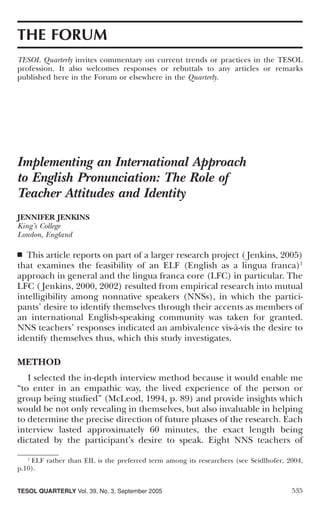 THE FORUM
TESOL Quarterly invites commentary on current trends or practices in the TESOL
profession. It also welcomes responses or rebuttals to any articles or remarks
published here in the Forum or elsewhere in the Quarterly.




Implementing an International Approach
to English Pronunciation: The Role of
Teacher Attitudes and Identity
JENNIFER JENKINS
King’s College
London, England

■  This article reports on part of a larger research project ( Jenkins, 2005)
that examines the feasibility of an ELF (English as a lingua franca)1
approach in general and the lingua franca core (LFC) in particular. The
LFC ( Jenkins, 2000, 2002) resulted from empirical research into mutual
intelligibility among nonnative speakers (NNSs), in which the partici-
pants’ desire to identify themselves through their accents as members of
an international English-speaking community was taken for granted.
NNS teachers’ responses indicated an ambivalence vis-à-vis the desire to
identify themselves thus, which this study investigates.

METHOD
   I selected the in-depth interview method because it would enable me
“to enter in an empathic way, the lived experience of the person or
group being studied” (McLeod, 1994, p. 89) and provide insights which
would be not only revealing in themselves, but also invaluable in helping
to determine the precise direction of future phases of the research. Each
interview lasted approximately 60 minutes, the exact length being
dictated by the participant’s desire to speak. Eight NNS teachers of
   1
     ELF rather than EIL is the preferred term among its researchers (see Seidlhofer, 2004,
p.10).


TESOL QUARTERLY Vol. 39, No. 3, September 2005                                         535
 