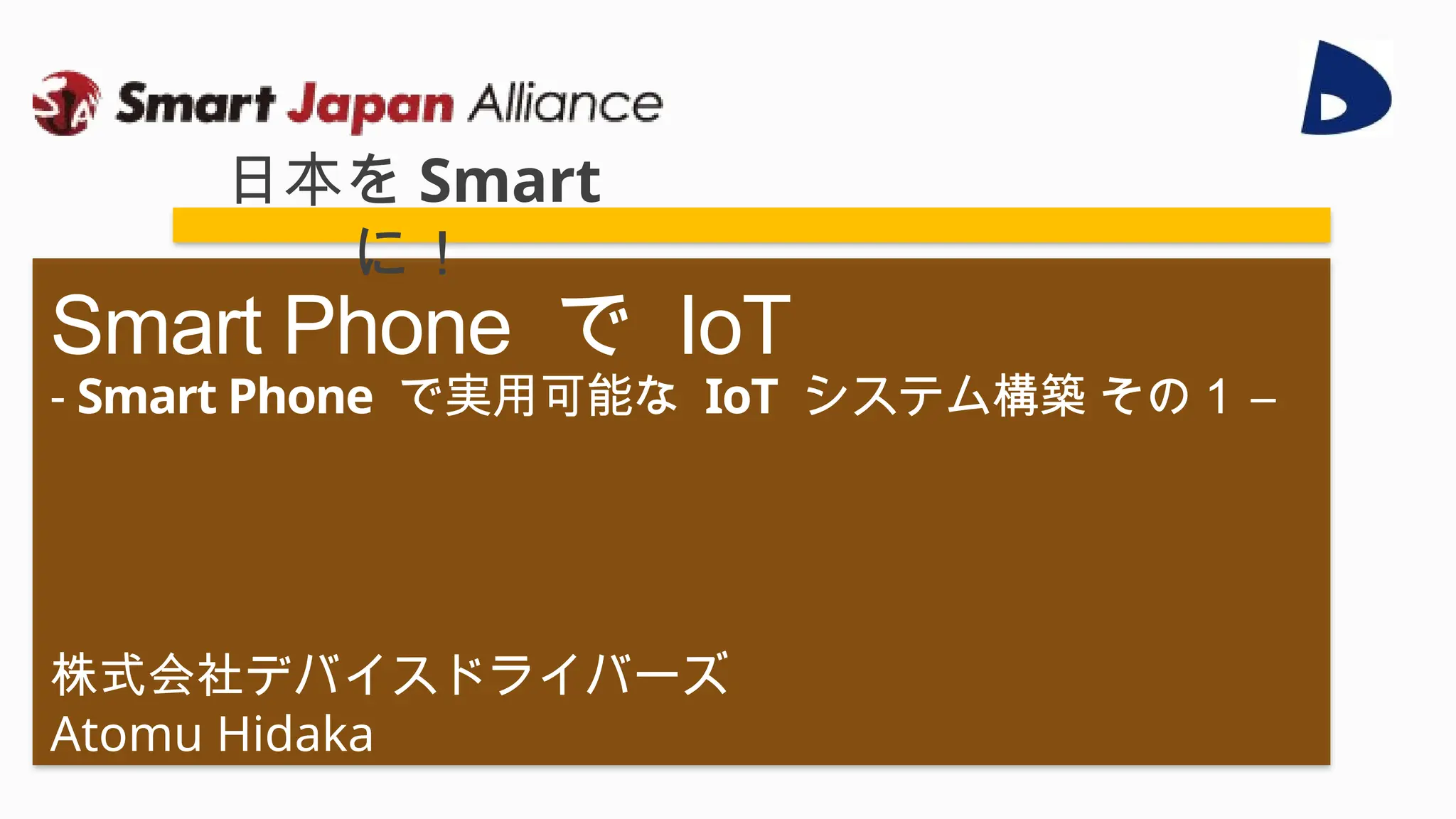 株式会社デバイスドライバーズ
Atomu Hidaka
Smart Phone で IoT
- Smart Phone で実用可能な IoT システム構築 その１ –
日本を Smart
に！
 