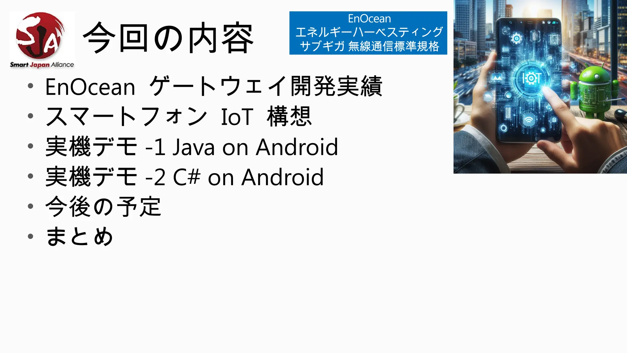 今回の内容
• EnOcean ゲートウェイ開発実績
• スマートフォン IoT 構想
• 実機デモ -1 Java on Android
• 実機デモ -2 C# on Android
• 今後の予定
• まとめ
EnOcean
エネルギーハーベスティング
サブギガ 無線通信標準規格
 