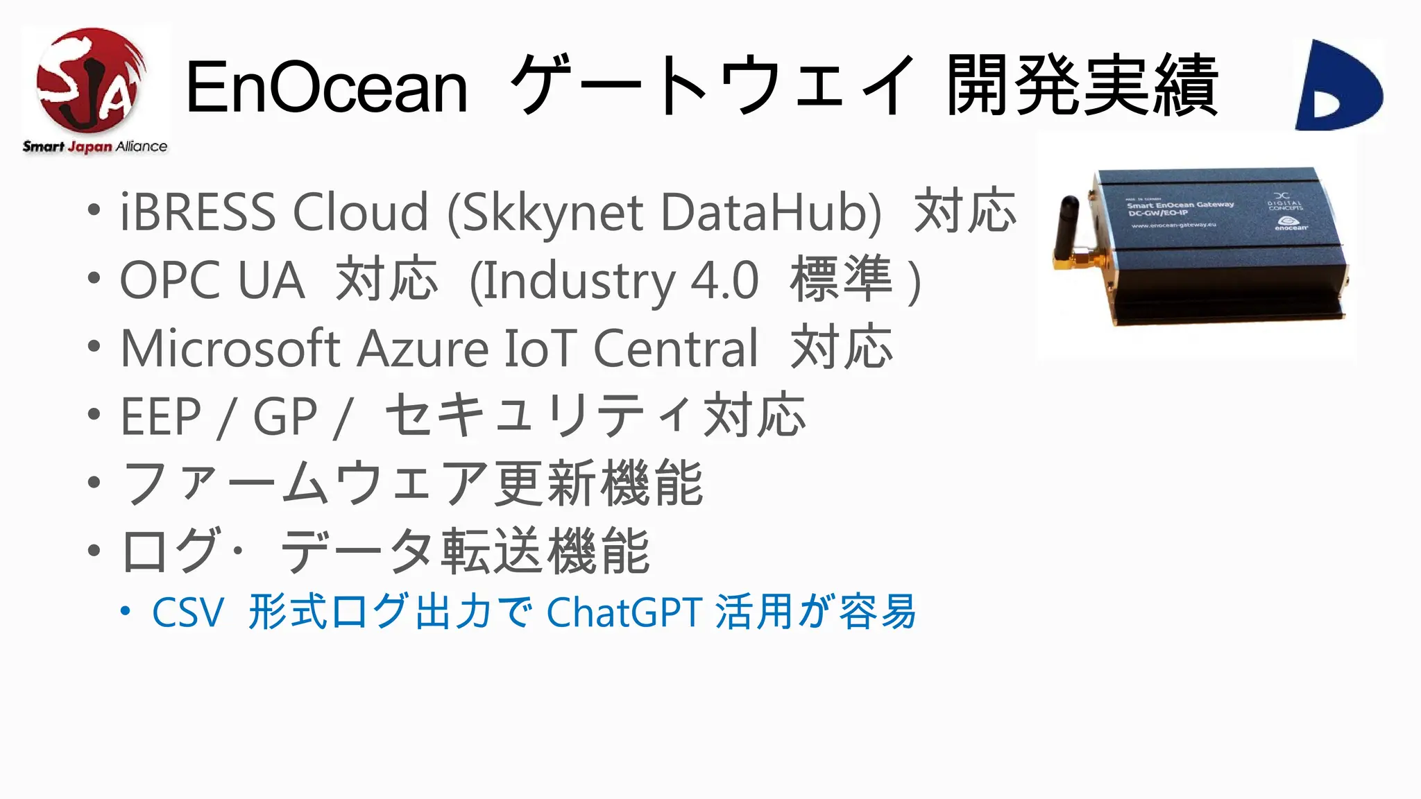 EnOcean ゲートウェイ 開発実績
• iBRESS Cloud (Skkynet DataHub) 対応
• OPC UA 対応 (Industry 4.0 標準 )
• Microsoft Azure IoT Central 対応
• EEP / GP / セキュリティ対応
• ファームウェア更新機能
• ログ・データ転送機能
• CSV 形式ログ出力で ChatGPT 活用が容易
 