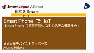 株式会社デバイスドライバーズ
Atomu Hidaka
Smart Phone で IoT
- Smart Phone で実用可能な IoT システム構築 その１ –
日本を Smart
に！
 
