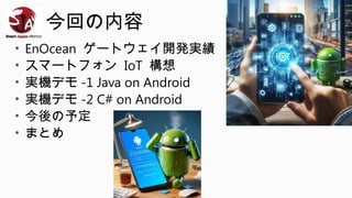 今回の内容
• EnOcean ゲートウェイ開発実績
• スマートフォン IoT 構想
• 実機デモ -1 Java on Android
• 実機デモ -2 C# on Android
• 今後の予定
• まとめ
 
