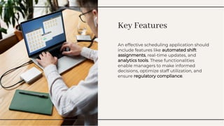 Key Features
Key Features
An effective scheduling application should
include features like automated shift
assignments, real-time updates, and
analytics tools. These functionalities
enable managers to make informed
decisions, optimize staff utilization, and
ensure regulatory compliance.
An effective scheduling application should
include features like automated shift
assignments, real-time updates, and
analytics tools. These functionalities
enable managers to make informed
decisions, optimize staff utilization, and
ensure regulatory compliance.
 