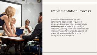 Implementation Process
Implementation Process
Successful implementation of a
scheduling application requires a
structured approach. Key steps include
assessing needs, selecting the right
software, training staff, and continuously
monitoring performance. Engaging all
stakeholders is crucial for smooth
integration and adoption.
Successful implementation of a
scheduling application requires a
structured approach. Key steps include
assessing needs, selecting the right
software, training staff, and continuously
monitoring performance. Engaging all
stakeholders is crucial for smooth
integration and adoption.
 