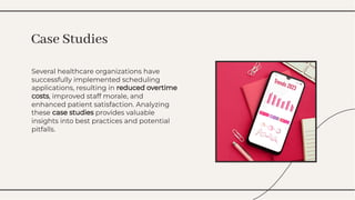 Several healthcare organizations have
successfully implemented scheduling
applications, resulting in reduced overtime
costs, improved staff morale, and
enhanced patient satisfaction. Analyzing
these case studies provides valuable
insights into best practices and potential
pitfalls.
Several healthcare organizations have
successfully implemented scheduling
applications, resulting in reduced overtime
costs, improved staff morale, and
enhanced patient satisfaction. Analyzing
these case studies provides valuable
insights into best practices and potential
pitfalls.
Case Studies
Case Studies
 