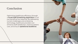 Optimizing healthcare efﬁciency through
a Nurse Staff Scheduling Application is not
just beneﬁcial but essential. By addressing
current challenges and embracing
technology, healthcare providers can
enhance staff satisfaction, improve patient
care, and ensure operational excellence.
Optimizing healthcare efﬁciency through
a Nurse Staff Scheduling Application is not
just beneﬁcial but essential. By addressing
current challenges and embracing
technology, healthcare providers can
enhance staff satisfaction, improve patient
care, and ensure operational excellence.
Conclusion
Conclusion
 