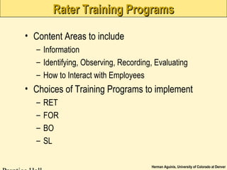 Herman Aguinis, University of Colorado at Denver
Rater Training ProgramsRater Training Programs
• Content Areas to include
– Information
– Identifying, Observing, Recording, Evaluating
– How to Interact with Employees
• Choices of Training Programs to implement
– RET
– FOR
– BO
– SL
 