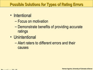 Herman Aguinis, University of Colorado at Denver
Possible Solutions for Types of Rating ErrorsPossible Solutions for Types of Rating Errors
• Intentional
– Focus on motivation
– Demonstrate benefits of providing accurate
ratings
• Unintentional
– Alert raters to different errors and their
causes
 