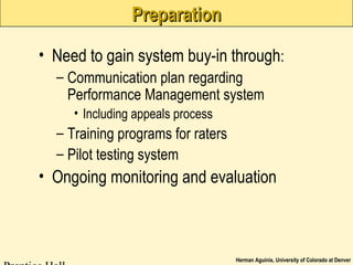 Herman Aguinis, University of Colorado at Denver
PreparationPreparation
• Need to gain system buy-in through:
– Communication plan regarding
Performance Management system
• Including appeals process
– Training programs for raters
– Pilot testing system
• Ongoing monitoring and evaluation
 