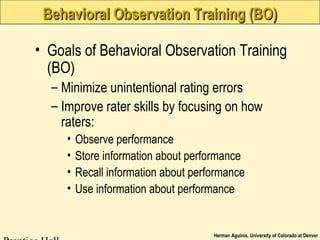 Herman Aguinis, University of Colorado at Denver
Behavioral Observation Training (BO)Behavioral Observation Training (BO)
• Goals of Behavioral Observation Training
(BO)
– Minimize unintentional rating errors
– Improve rater skills by focusing on how
raters:
• Observe performance
• Store information about performance
• Recall information about performance
• Use information about performance
 