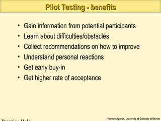 Herman Aguinis, University of Colorado at Denver
Pilot Testing - benefitsPilot Testing - benefits
• Gain information from potential participants
• Learn about difficulties/obstacles
• Collect recommendations on how to improve
• Understand personal reactions
• Get early buy-in
• Get higher rate of acceptance
 