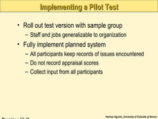 Herman Aguinis, University of Colorado at Denver
Implementing a Pilot TestImplementing a Pilot Test
• Roll out test version with sample group
– Staff and jobs generalizable to organization
• Fully implement planned system
– All participants keep records of issues encountered
– Do not record appraisal scores
– Collect input from all participants
 
