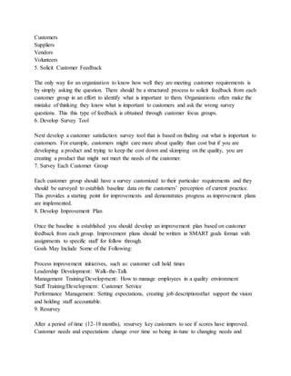 Customers
Suppliers
Vendors
Volunteers
5. Solicit Customer Feedback
The only way for an organization to know how well they are meeting customer requirements is
by simply asking the question. There should be a structured process to solicit feedback from each
customer group in an effort to identify what is important to them. Organizations often make the
mistake of thinking they know what is important to customers and ask the wrong survey
questions. This this type of feedback is obtained through customer focus groups.
6. Develop Survey Tool
Next develop a customer satisfaction survey tool that is based on finding out what is important to
customers. For example, customers might care more about quality than cost but if you are
developing a product and trying to keep the cost down and skimping on the quality, you are
creating a product that might not meet the needs of the customer.
7. Survey Each Customer Group
Each customer group should have a survey customized to their particular requirements and they
should be surveyed to establish baseline data on the customers’ perception of current practice.
This provides a starting point for improvements and demonstrates progress as improvement plans
are implemented.
8. Develop Improvement Plan
Once the baseline is established you should develop an improvement plan based on customer
feedback from each group. Improvement plans should be written in SMART goals format with
assignments to specific staff for follow through.
Goals May Include Some of the Following:
Process improvement initiatives, such as: customer call hold times
Leadership Development: Walk-the-Talk
Management Training/Development: How to manage employees in a quality environment
Staff Training/Development: Customer Service
Performance Management: Setting expectations, creating job descriptionsthat support the vision
and holding staff accountable.
9. Resurvey
After a period of time (12-18 months), resurvey key customers to see if scores have improved.
Customer needs and expectations change over time so being in-tune to changing needs and
 