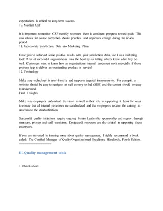 expectations is critical to long-term success.
10. Monitor CSF
It is important to monitor CSF monthly to ensure there is consistent progress toward goals. This
also allows for course correction should priorities and objectives change during the review
period.
11. Incorporate Satisfaction Data into Marketing Plans
Once you’ve achieved some positive results with your satisfaction data, use it as a marketing
tool! A lot of successful organizations miss the boat by not letting others know what they do
well. Customers want to know how an organizations internal processes work especially if those
process help to deliver an outstanding product or service!
12. Technology
Make sure technology is user-friendly and supports targeted improvements. For example, a
website should be easy to navigate as well as easy to find (SEO) and the content should be easy
to understand.
Final Thoughts
Make sure employees understand the vision as well as their role in supporting it. Look for ways
to ensure that all internal processes are standardized and that employees receive the training to
understand the standardization.
Successful quality initiatives require ongoing Senior Leadership sponsorship and support through
structure, process and staff transitions. Designated resources are also critical in supporting these
endeavors.
If you are interested in learning more about quality management, I highly recommend a book
called: The Certified Manager of Quality/Organizational Excellence Handbook, Fourth Edition.
==================
III. Quality management tools
1. Check sheet
 