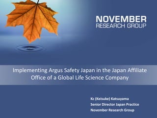 Implementing Argus Safety Japan in the Japan Affiliate Office of a Global Life Science Company 
Kc (Keisuke) Katsuyama 
Senior Director Japan Practice 
November Research Group  