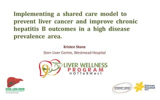 Implementing a shared care model to
prevent liver cancer and improve chronic
hepatitis B outcomes in a high disease
prevalence area.
Kristen Stone
Storr Liver Centre, Westmead Hospital
 
