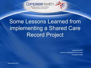 Some Lessons Learned from
implementing a Shared Care
Record Project
Jayden MacRae
Director of Research & Innovation
Compass Health

November 2013

 