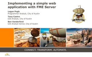CONNECT. TRANSFORM. AUTOMATE.
Implementing a simple web
application with FME Server
Logan Pugh
Programmer Analyst, City of Austin
Tony Castro
GIS Analyst, City of Austin
Ben Vanderford
GIS Analyst Senior, City of Austin
 