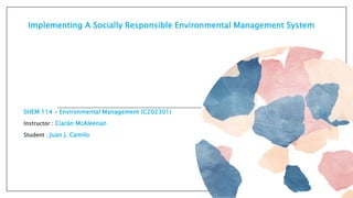Implementing A Socially Responsible Environmental Management System
SHEM 114 - Environmental Management (C202301)
Instructor : Ciarán McAleenan
Student : Juan J. Camilo
 