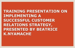 TRAINING PRESENTATION ON
IMPLEMENTING A
SUCCESSFUL CUSTOMER
RELATIONS STRATEGY,
PRESENTED BY BEATRICE
K.NYAMACHE
 