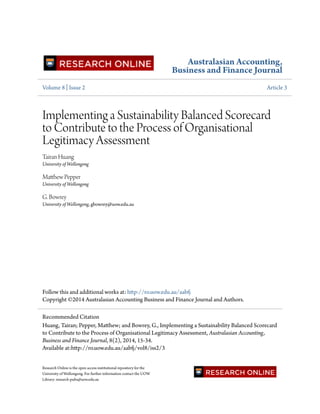 Australasian Accounting,
Business and Finance Journal
Volume 8 | Issue 2 Article 3
Implementing a Sustainability Balanced Scorecard
to Contribute to the Process of Organisational
Legitimacy Assessment
Tairan Huang
University of Wollongong
Matthew Pepper
University of Wollongong
G. Bowrey
University of Wollongong, gbowrey@uow.edu.au
Follow this and additional works at: http://ro.uow.edu.au/aabfj
Copyright ©2014 Australasian Accounting Business and Finance Journal and Authors.
Research Online is the open access institutional repository for the
University of Wollongong. For further information contact the UOW
Library: research-pubs@uow.edu.au
Recommended Citation
Huang, Tairan; Pepper, Matthew; and Bowrey, G., Implementing a Sustainability Balanced Scorecard
to Contribute to the Process of Organisational Legitimacy Assessment, Australasian Accounting,
Business and Finance Journal, 8(2), 2014, 15-34.
Available at:http://ro.uow.edu.au/aabfj/vol8/iss2/3
 