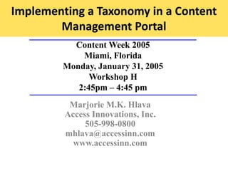 Implementing a Taxonomy in a Content
Management Portal
Content Week 2005
Miami, Florida
Monday, January 31, 2005
Workshop H
2:45pm – 4:45 pm
Marjorie M.K. Hlava
Access Innovations, Inc.
505-998-0800
mhlava@accessinn.com
www.accessinn.com
 