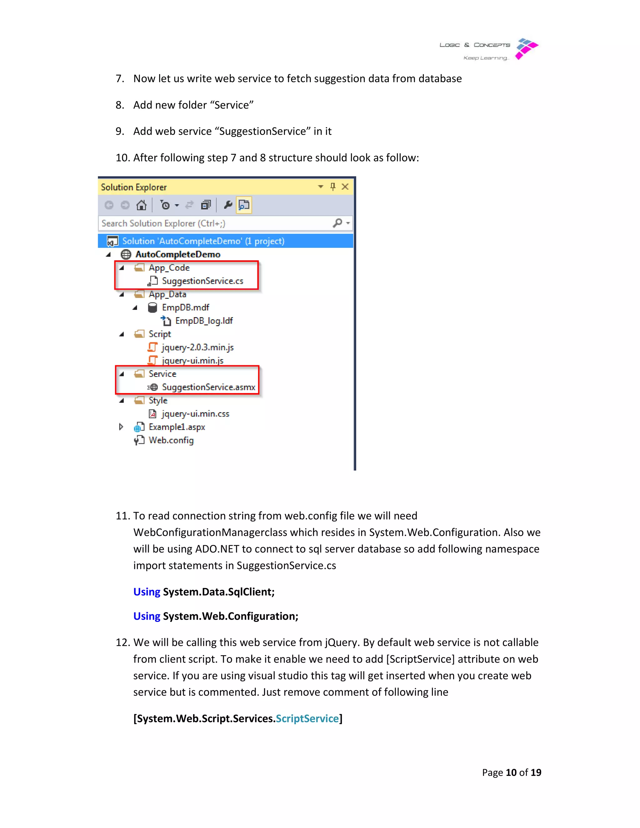 7. Now let us write web service to fetch suggestion data from database
8. Add new folder “Service”
9. Add web service “SuggestionService” in it
10. After following step 7 and 8 structure should look as follow:
11. To read connection string from web.config file we will need
WebConfigurationManager
will be using ADO.NET to connect to sql server database so add following namespace
import statements in SuggestionService.cs
Using System.Data.SqlClient;
Using System.Web.Configuration;
12. We will be calling this web service from jQuery. By default web service is not
from client script. To make it enable we need to add [ScriptService] attribute on web
service. If you are using visual studio this tag will get inserted when you create web
service but is commented. Just remove comment of following line
[System.Web.Script.Services.
Now let us write web service to fetch suggestion data from database
Add new folder “Service”
Add web service “SuggestionService” in it
After following step 7 and 8 structure should look as follow:
To read connection string from web.config file we will need
ConfigurationManagerclass which resides in System.Web.Configuration
using ADO.NET to connect to sql server database so add following namespace
SuggestionService.cs
System.Data.SqlClient;
System.Web.Configuration;
We will be calling this web service from jQuery. By default web service is not
from client script. To make it enable we need to add [ScriptService] attribute on web
service. If you are using visual studio this tag will get inserted when you create web
service but is commented. Just remove comment of following line
[System.Web.Script.Services.ScriptService]
Page 10 of 19
System.Web.Configuration. Also we
using ADO.NET to connect to sql server database so add following namespace
We will be calling this web service from jQuery. By default web service is not callable
from client script. To make it enable we need to add [ScriptService] attribute on web
service. If you are using visual studio this tag will get inserted when you create web
 