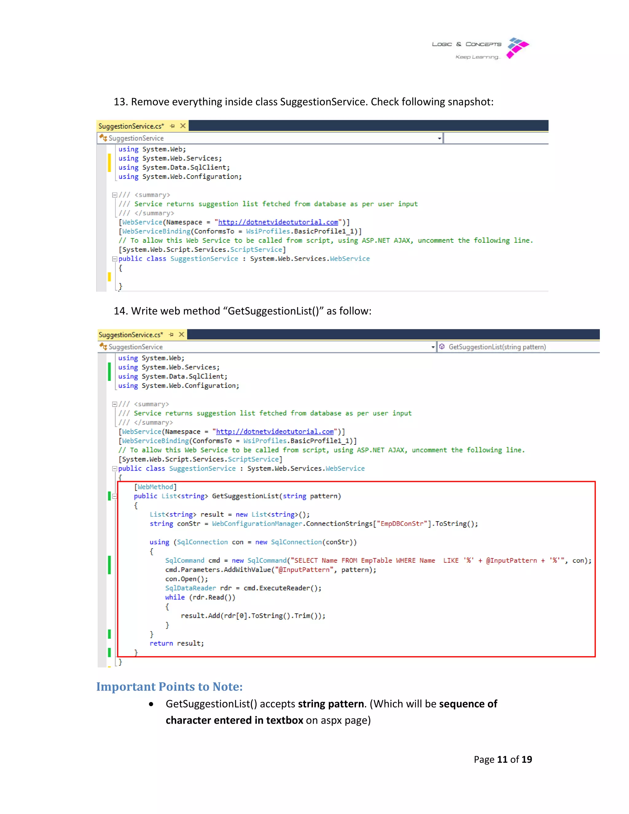 13. Remove everything inside class SuggestionService. Check
14. Write web method “GetSuggestionList()” as follow:
Important Points to Note:
• GetSuggestionList()
character entered in textbox
Remove everything inside class SuggestionService. Check following snapshot:
Write web method “GetSuggestionList()” as follow:
GetSuggestionList() accepts string pattern. (Which will be sequence of
character entered in textbox on aspx page)
Page 11 of 19
snapshot:
sequence of
 