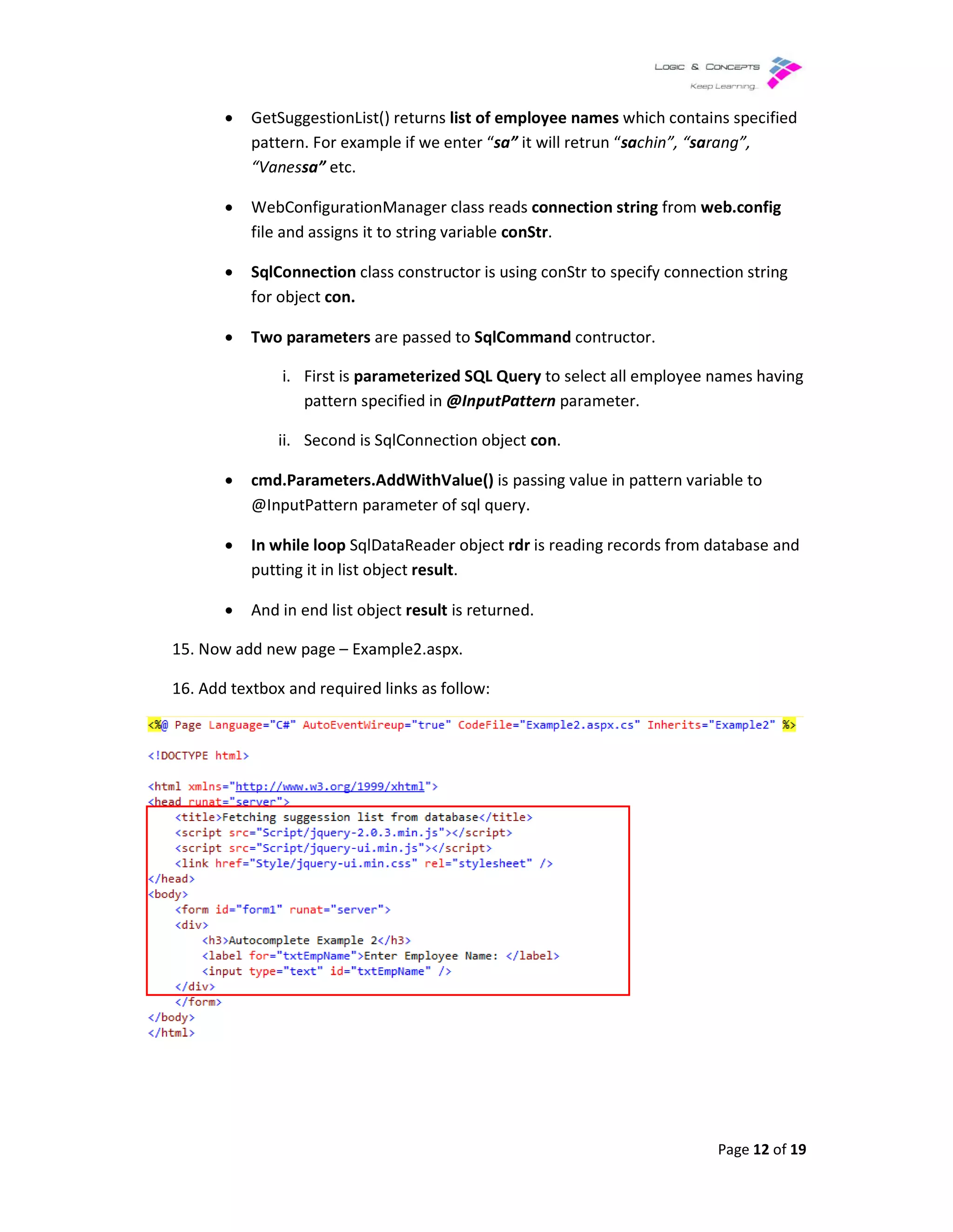 • GetSuggestionList() returns
pattern. For example if we enter
“Vanessa” etc.
• WebConfigurationMana
file and assigns it to string variable
• SqlConnection class constructor is using conStr to specify connection string
for object con.
• Two parameters are passed to
i. First is parameterized SQL Query
pattern specified in
ii. Second is SqlConnection object
• cmd.Parameters.AddWithValue()
@InputPattern parameter of sql query.
• In while loop SqlDataReader object
putting it in list object
• And in end list object
15. Now add new page – Example2
16. Add textbox and required links as follow:
GetSuggestionList() returns list of employee names which contains specified
pattern. For example if we enter “sa” it will retrun “sachin”, “sarang
WebConfigurationManager class reads connection string from web.config
it to string variable conStr.
class constructor is using conStr to specify connection string
are passed to SqlCommand contructor.
parameterized SQL Query to select all employee names having
pattern specified in @InputPattern parameter.
Second is SqlConnection object con.
cmd.Parameters.AddWithValue() is passing value in pattern variable to
@InputPattern parameter of sql query.
SqlDataReader object rdr is reading records from database and
putting it in list object result.
And in end list object result is returned.
Example2.aspx.
Add textbox and required links as follow:
Page 12 of 19
which contains specified
rang”,
web.config
class constructor is using conStr to specify connection string
to select all employee names having
is passing value in pattern variable to
is reading records from database and
 