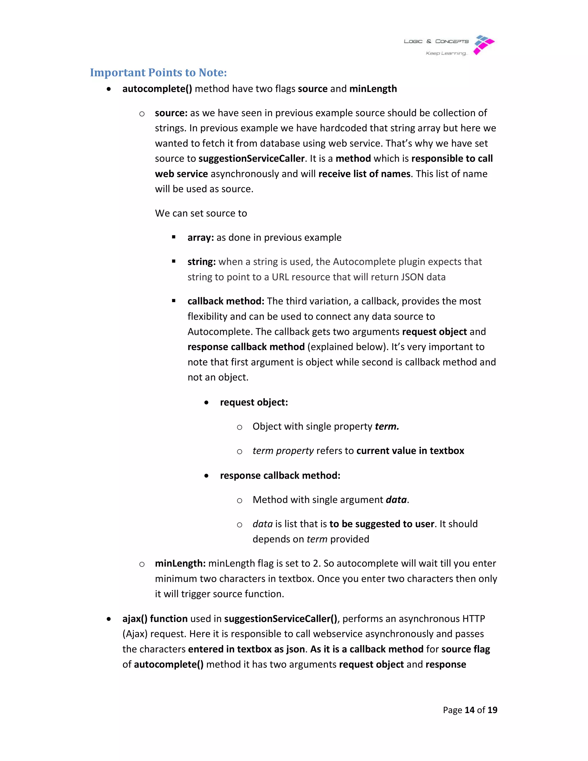 Important Points to Note:
• autocomplete() method have t
o source: as we have seen in previous example source should be collection of
strings. In previous example we have hardcoded that string array but here we
wanted to fetch it from database using web service. That’s why we have set
source to suggestionServiceCaller
web service asynchronously and wi
will be used as source.
We can set source to
array: as done in previous example
string: when a string is used, the Autocomplete plugin expects that
string to point to a URL resource that will return JSON data
callback method
flexibility and can be used to connect any data source to
Autocomplete. The callback gets two arguments
response callback method
note that first argument is object while second is callback method and
not an object.
• request object:
• response callback method:
o minLength: minLength flag is set to 2. So autocomplete will wait till you enter
minimum two characters in textbox. Once you enter two characters then only
it will trigger source f
• ajax() function used in suggestionServiceCaller()
(Ajax) request. Here it is responsible to call webservice
the characters entered in textbox as json
of autocomplete() method it has t
method have two flags source and minLength
as we have seen in previous example source should be collection of
In previous example we have hardcoded that string array but here we
fetch it from database using web service. That’s why we have set
suggestionServiceCaller. It is a method which is responsible to call
asynchronously and will receive list of names. This list of name
will be used as source.
We can set source to
as done in previous example
when a string is used, the Autocomplete plugin expects that
string to point to a URL resource that will return JSON data
callback method: The third variation, a callback, provides the most
flexibility and can be used to connect any data source to
Autocomplete. The callback gets two arguments request object
response callback method (explained below). It’s very important t
note that first argument is object while second is callback method and
not an object.
request object:
o Object with single property term.
o term property refers to current value in textbox
response callback method:
o Method with single argument data.
o data is list that is to be suggested to user. It should
depends on term provided
minLength flag is set to 2. So autocomplete will wait till you enter
minimum two characters in textbox. Once you enter two characters then only
it will trigger source function.
suggestionServiceCaller(), performs an asynchronous HTTP
responsible to call webservice asynchronously and
entered in textbox as json. As it is a callback method for
method it has two arguments request object and response
Page 14 of 19
as we have seen in previous example source should be collection of
In previous example we have hardcoded that string array but here we
fetch it from database using web service. That’s why we have set
responsible to call
. This list of name
when a string is used, the Autocomplete plugin expects that
string to point to a URL resource that will return JSON data
The third variation, a callback, provides the most
request object and
very important to
note that first argument is object while second is callback method and
textbox
. It should
minLength flag is set to 2. So autocomplete will wait till you enter
minimum two characters in textbox. Once you enter two characters then only
an asynchronous HTTP
asynchronously and passes
for source flag
response
 