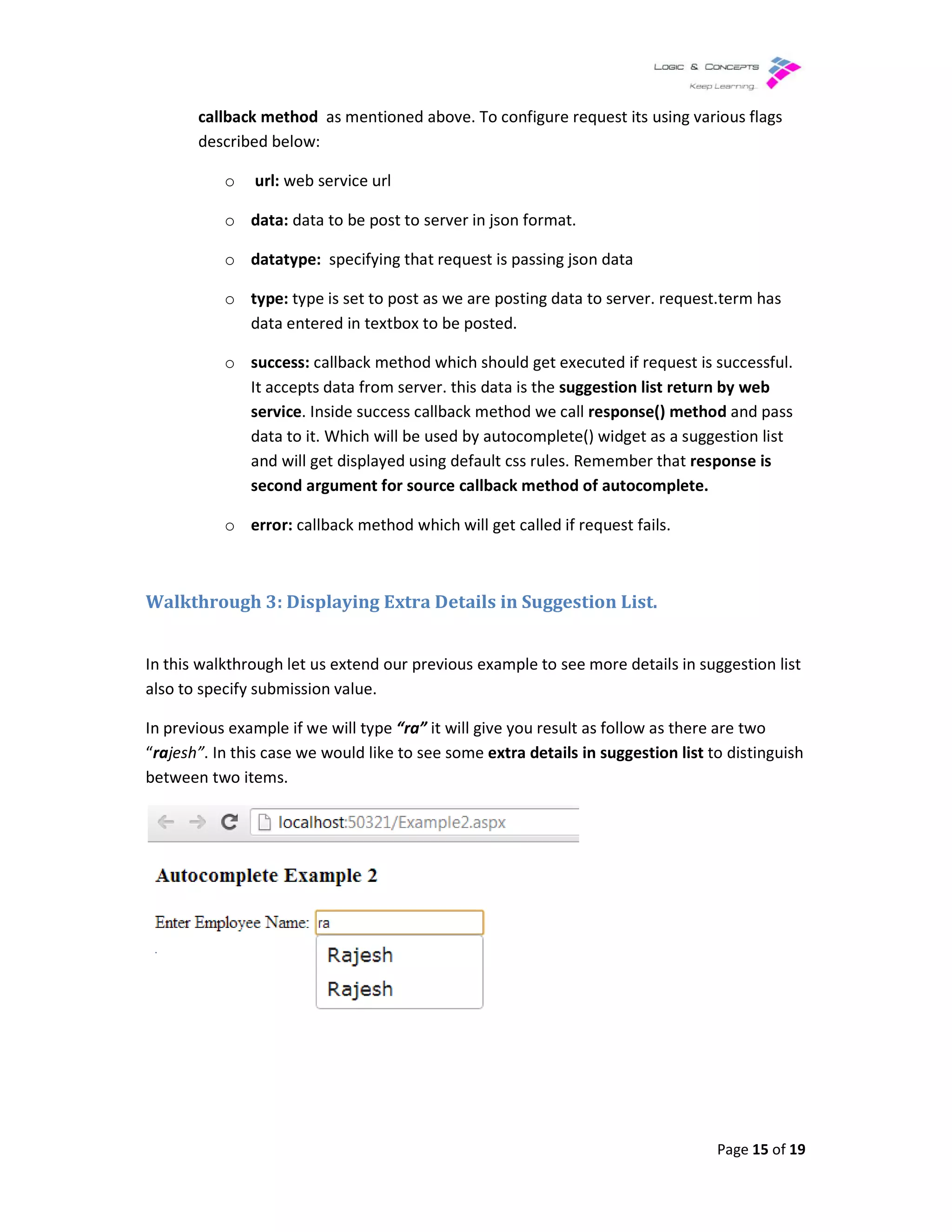 callback method as mentioned above.
described below:
o url: web service url
o data: data to be post to server
o datatype: specifying that request is passing json data
o type: type is set to post as we are posting data to server. request.term has
data entered in textbox to be posted.
o success: callback method which should get executed if request is successful.
It accepts data from server. this data is the
service. Inside success callback method we call
data to it. Which will be used by autocomplete() widget as a suggestion list
and will get displayed using default css rul
second argument for source callback method of autocomplete.
o error: callback method which will get called if request fails.
Walkthrough 3: Displaying
In this walkthrough let us extend our previous example to see more details in suggestion list
also to specify submission value.
In previous example if we will type
“rajesh”. In this case we would lik
between two items.
as mentioned above. To configure request its using various flags
web service url
data to be post to server in json format.
specifying that request is passing json data
type is set to post as we are posting data to server. request.term has
data entered in textbox to be posted.
callback method which should get executed if request is successful.
from server. this data is the suggestion list return by web
. Inside success callback method we call response() method
data to it. Which will be used by autocomplete() widget as a suggestion list
and will get displayed using default css rules. Remember that response is
second argument for source callback method of autocomplete.
callback method which will get called if request fails.
Displaying Extra Details in Suggestion List.
In this walkthrough let us extend our previous example to see more details in suggestion list
also to specify submission value.
In previous example if we will type “ra” it will give you result as follow as there are two
In this case we would like to see some extra details in suggestion list to distinguish
Page 15 of 19
To configure request its using various flags
type is set to post as we are posting data to server. request.term has
callback method which should get executed if request is successful.
return by web
response() method and pass
data to it. Which will be used by autocomplete() widget as a suggestion list
response is
In this walkthrough let us extend our previous example to see more details in suggestion list
it will give you result as follow as there are two
to distinguish
 